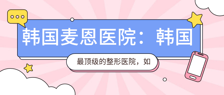 韩国麦恩医院:韩国最顶级的整形医院,如何选择首尔医美整形医院
