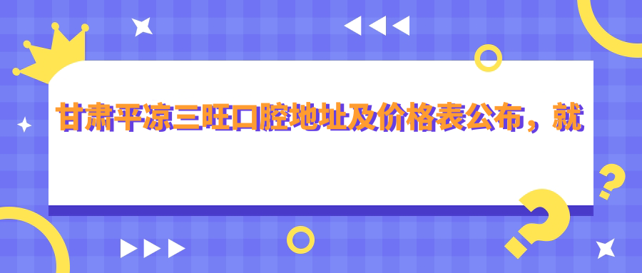 甘肃平凉三旺口腔地址及价格表公布,就诊指南含乘车路线和联系方式
