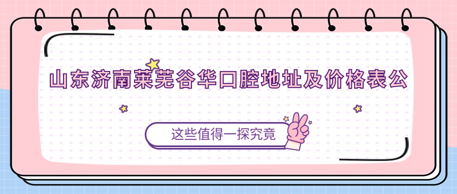 山东济南莱芜谷华口腔地址及价格表公布,含乘车路线和联系方式!
