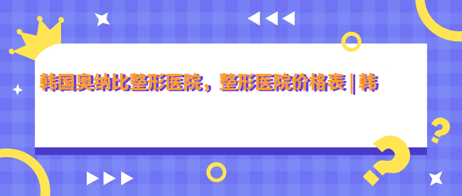 韩国奥纳比整形医院,整形医院价格表 | 韩国最顶级的整形医院排名前十