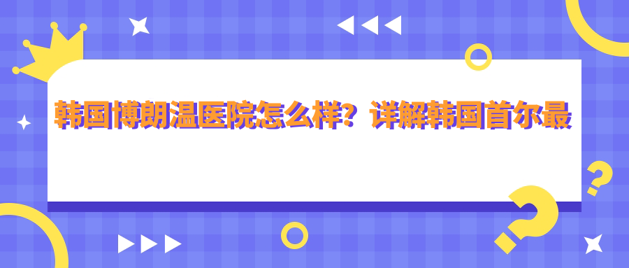 韩国博朗温医院怎么样?详解韩国首尔最好的医院|博朗温医院的口碑和官网信息