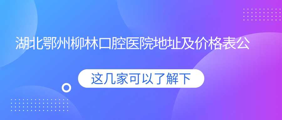 湖北鄂州柳林口腔医院地址及价格表公布,交通指引和预约方式指南