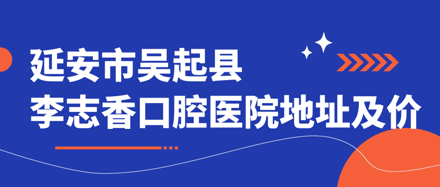 延安市吴起县李志香口腔医院地址及价格表公布,含交通指南及预约方式