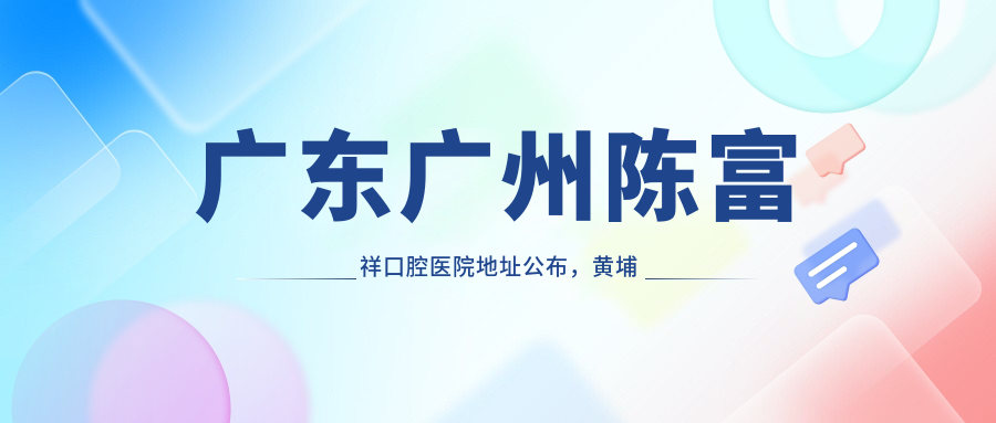 广东广州陈富祥口腔医院地址公布,黄埔东路3713号102/103/201房就诊攻略