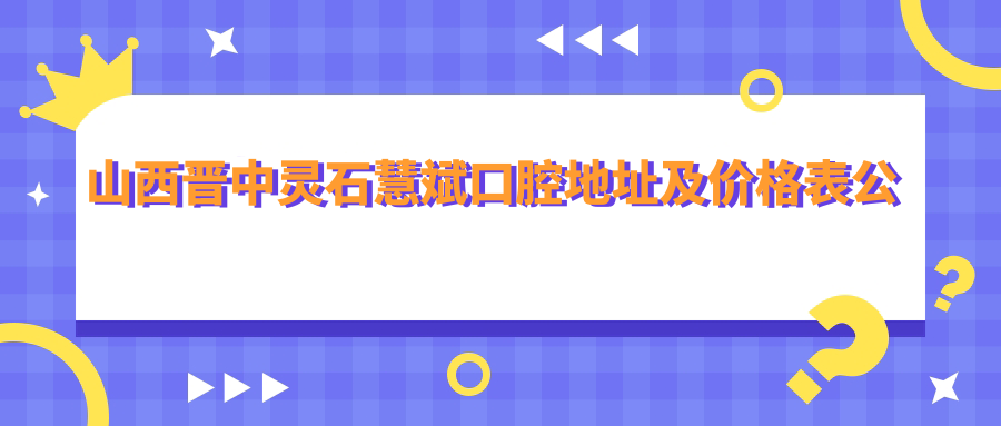 山西晋中灵石慧斌口腔地址及价格表公布,内含交通指南