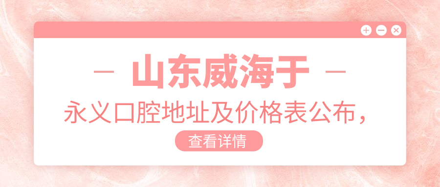 山东威海于永义口腔地址及价格表公布,详述就诊指南与乘车路线!