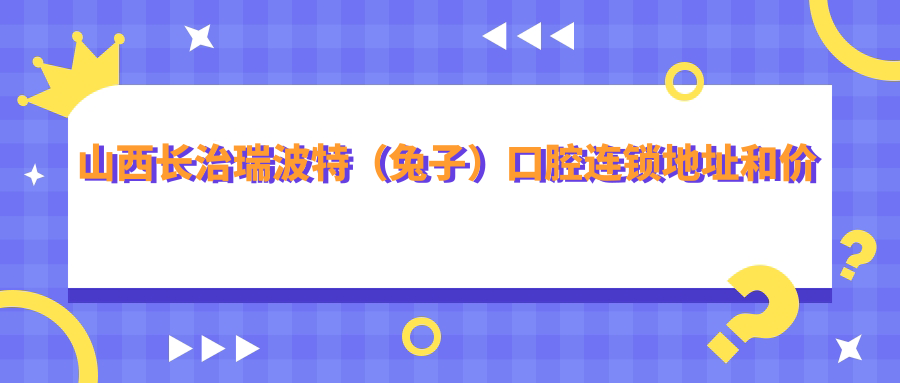 山西长治瑞波特(兔子)口腔连锁地址和价格表公布,内含乘车路线和联系方式!
