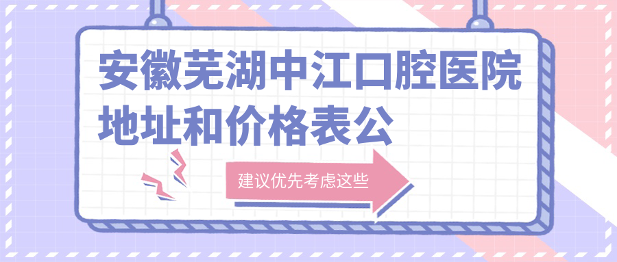 安徽芜湖中江口腔医院地址和价格表公布,含地铁路线和预约方式!