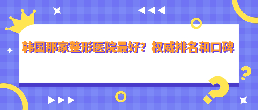 韩国那家整形医院最好?权威排名和口碑解析