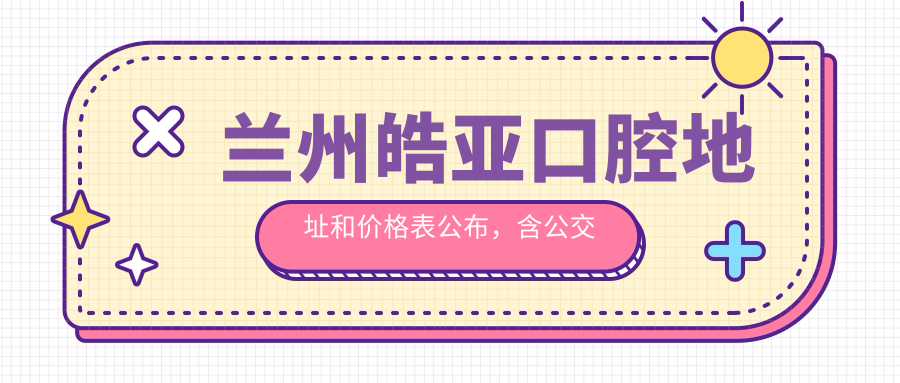 兰州皓亚口腔地址和价格表公布,含公交路线和预约方式!