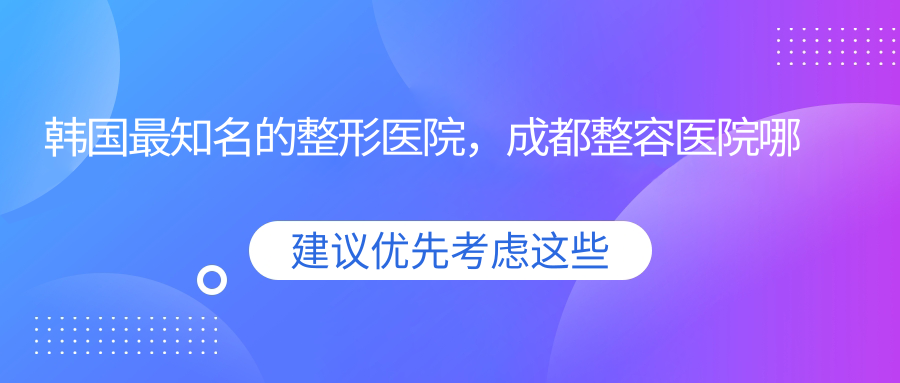 韩国最知名的整形医院,成都整容医院哪家最好?韩国整形医院排名前十