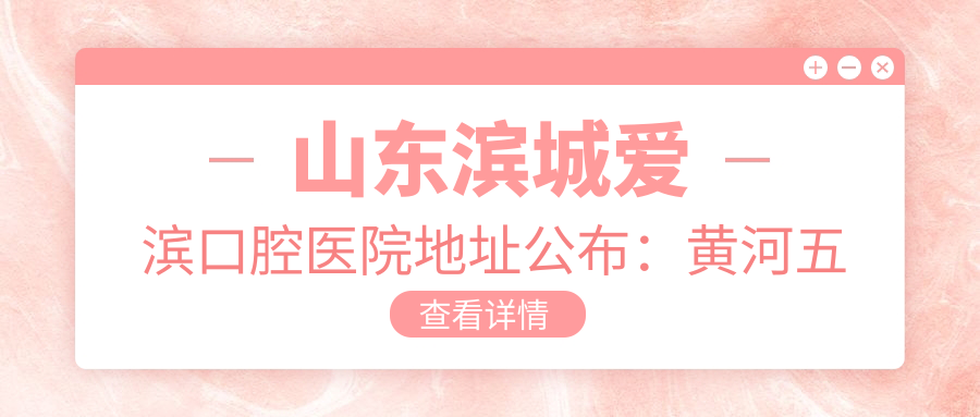 山东滨城爱滨口腔医院地址公布:黄河五路530号,内含价格表和交通指南
