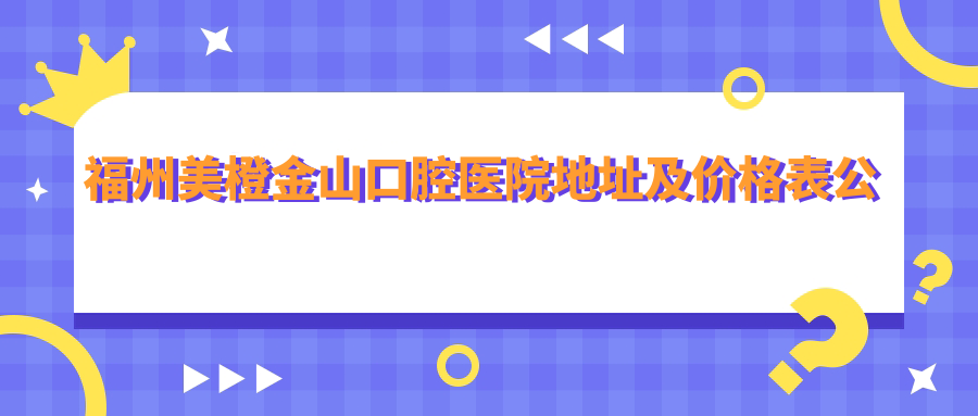 福州美橙金山口腔医院地址及价格表公布,含交通路线和预约方式!