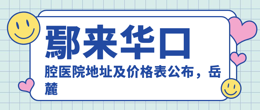 鄢来华口腔医院地址及价格表公布,岳麓区银盆岭就诊攻略