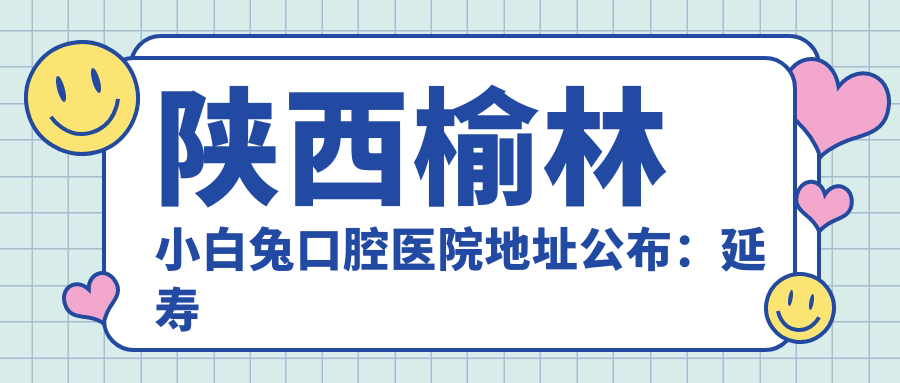 陕西榆林小白兔口腔医院地址公布:延寿路店就诊攻略及价格表