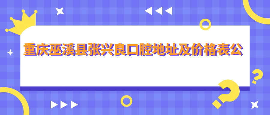 重庆巫溪县张兴良口腔地址及价格表公布,内含乘车路线和预约方式!