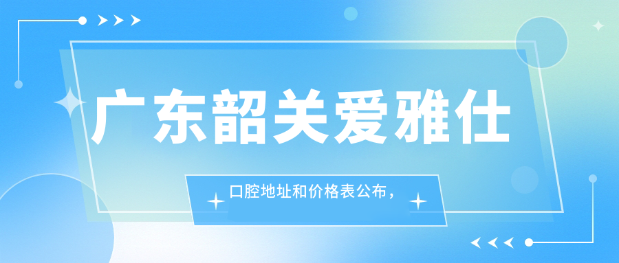 广东韶关爱雅仕口腔地址和价格表公布,含交通路线和预约方式!