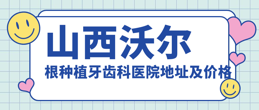 山西沃尔根种植牙齿科医院地址及价格表公布,内含交通指引与联系方式!