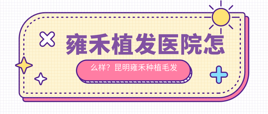 雍禾植发医院怎么样?昆明雍禾种植毛发医院如何?口碑全解析