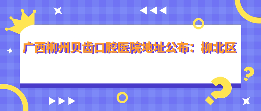 广西柳州贝齿口腔医院地址公布:柳北区北雀路67号65.66号门面,含价格表和就诊指南