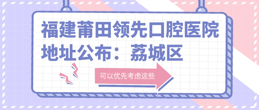 福建莆田领先口腔医院地址公布:荔城区黄石重兴南街86号,包含价格表和交通指南