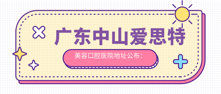 广东中山爱思特美容口腔医院地址公布:中山六路88号,价格表及乘车指南