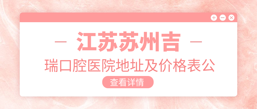 江苏苏州吉瑞口腔医院地址及价格表公布,内含交通路线和预约方式!