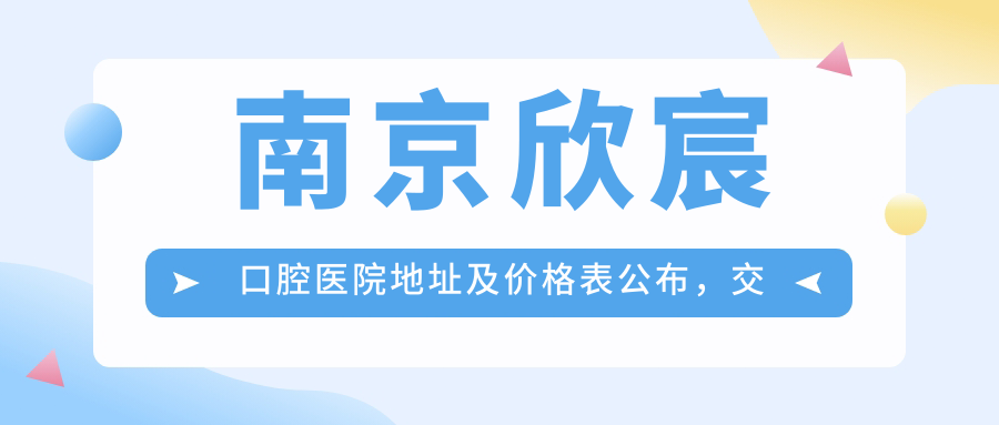南京欣宸口腔医院地址及价格表公布，交通指引和预约方式全攻略