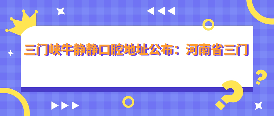 三门峡牛静静口腔地址公布：河南省三门峡市陕州区张湾乡明珠花园小区A4，就诊攻略
