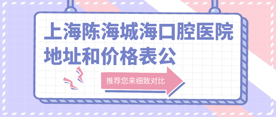 上海陈海城海口腔医院地址和价格表公布,内含地铁线路及联系方式