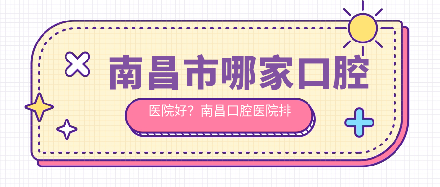 南昌市哪家口腔医院好?南昌口腔医院排名前十,口碑和正规性大公开