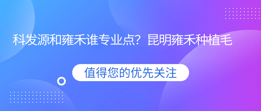 科发源和雍禾谁专业点?昆明雍禾种植毛发医院如何?雍禾植发口碑解析