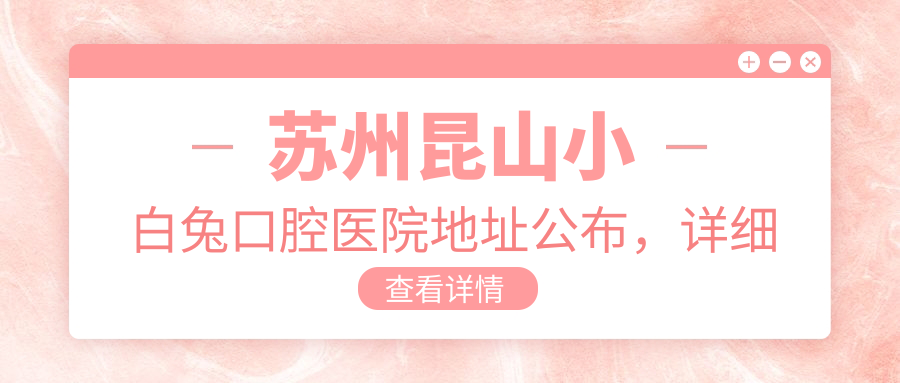 苏州昆山小白兔口腔医院地址公布,详细价格表及乘车指南