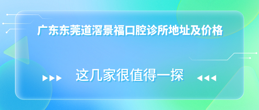 广东东莞道滘景福口腔诊所地址及价格表公布，交通指引和预约方式指南