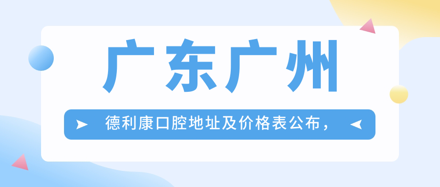 广东广州德利康口腔地址及价格表公布,地铁线路和预约方式指南