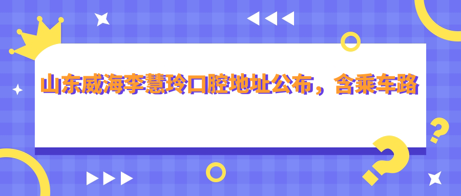 山东威海李慧玲口腔地址公布,含乘车路线及预约方式!
