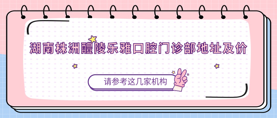 湖南株洲醴陵乐雅口腔门诊部地址及价格表公布,收藏这份就诊指南!