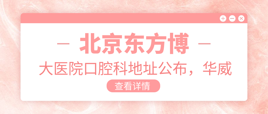 北京东方博大医院口腔科地址公布,华威西里55号就诊攻略