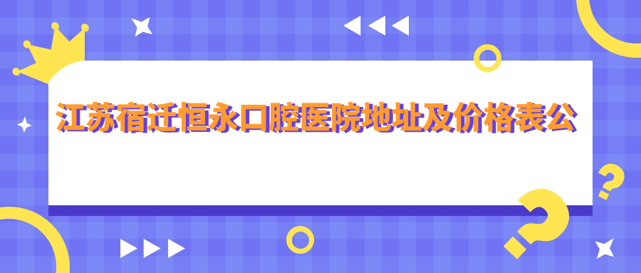 江苏宿迁恒永口腔医院地址及价格表公布，内含公交路线和预约方式！