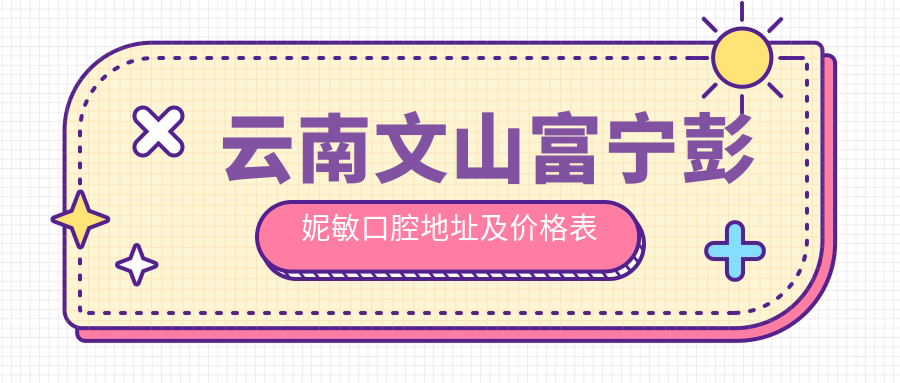 云南文山富宁彭妮敏口腔地址及价格表公布，内含乘车路线及联系方式