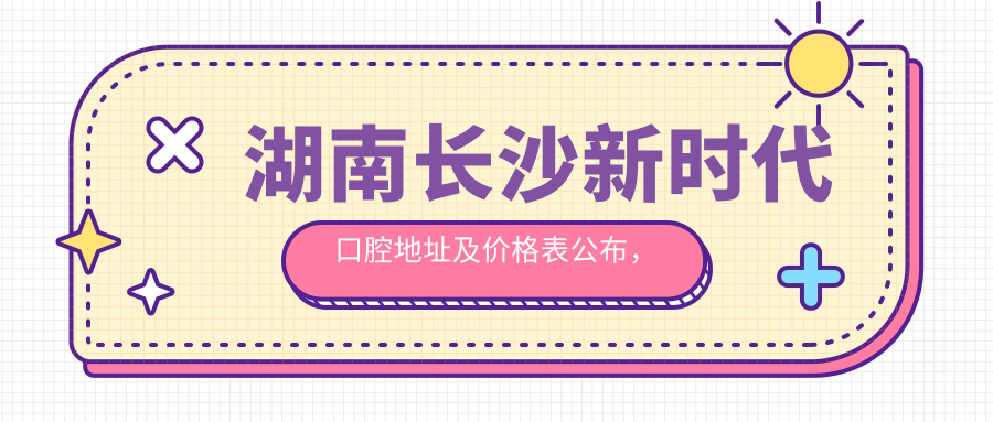 湖南长沙新时代口腔地址及价格表公布，含交通指引和预约方式