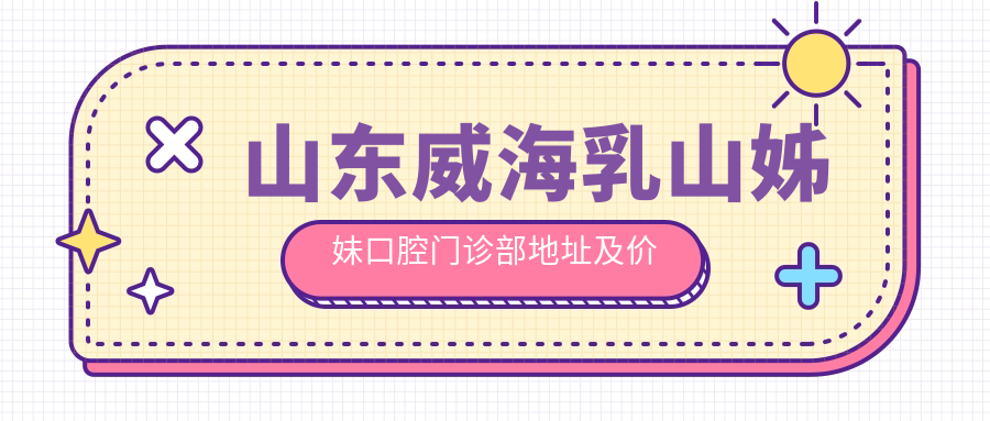山东威海乳山姊妹口腔门诊部地址及价格表公布，就诊攻略全解析！
