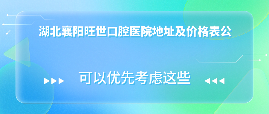 湖北襄阳旺世口腔医院地址及价格表公布，包含乘车路线和预约方式！