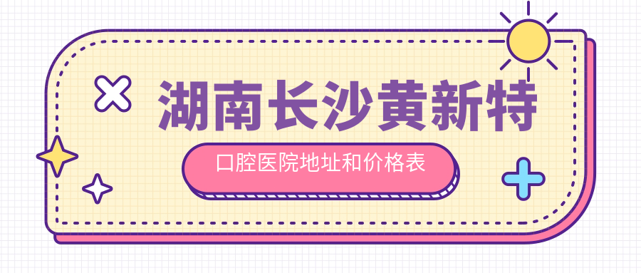 湖南长沙黄新特口腔医院地址和价格表公布,含交通指引和联系方式!