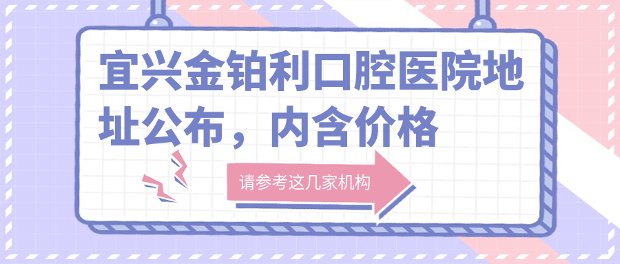 宜兴金铂利口腔医院地址公布，内含价格表及到院路线指南
