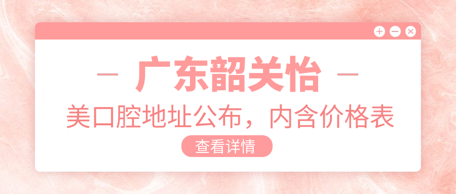 广东韶关怡美口腔地址公布，内含价格表及乘车路线指南！