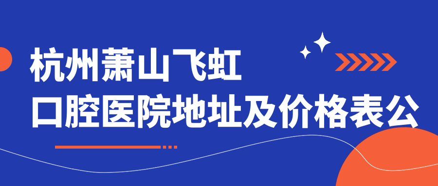 杭州萧山飞虹口腔医院地址及价格表公布,内含乘车路线及预约方式!
