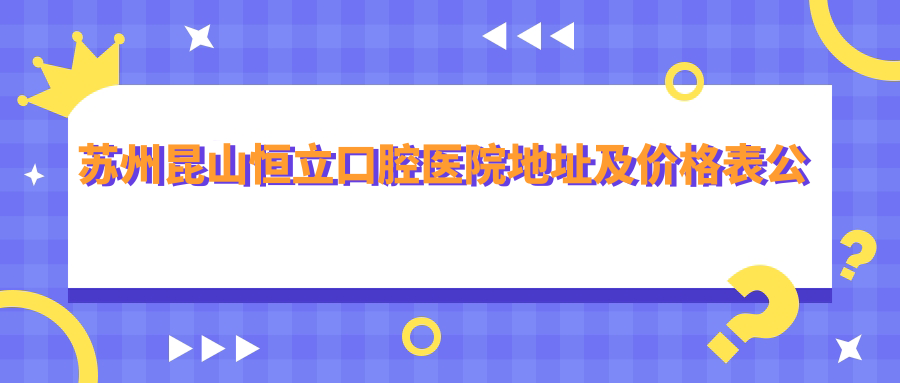 苏州昆山恒立口腔医院地址及价格表公布,交通方式及预约指南