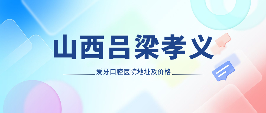 山西吕梁孝义爱牙口腔医院地址及价格表公布,含交通指引和联系方式