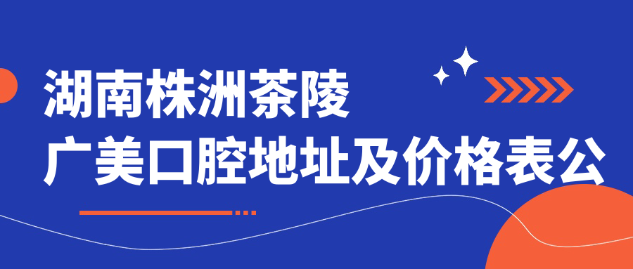 湖南株洲茶陵广美口腔地址及价格表公布,含交通指南与预约方式